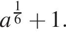 a в сте­пе­ни левая круг­лая скоб­ка дробь: чис­ли­тель: 1, зна­ме­на­тель: 6 конец дроби пра­вая круг­лая скоб­ка плюс 1. 