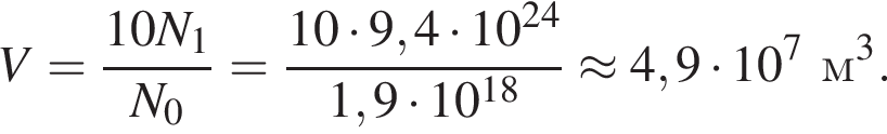 V= дробь: чис­ли­тель: 10N_1, зна­ме­на­тель: N_0 конец дроби = дробь: чис­ли­тель: 10 умно­жить на 9,4 умно­жить на 10 в сте­пе­ни левая круг­лая скоб­ка 24 пра­вая круг­лая скоб­ка , зна­ме­на­тель: 1,9 умно­жить на 10 в сте­пе­ни левая круг­лая скоб­ка 18 пра­вая круг­лая скоб­ка конец дроби \approx4,9 умно­жить на 10 в сте­пе­ни 7 м в кубе . 