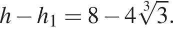 h минус h_1 = 8 минус 4 ко­рень 3 сте­пе­ни из: на­ча­ло ар­гу­мен­та: 3 конец ар­гу­мен­та .