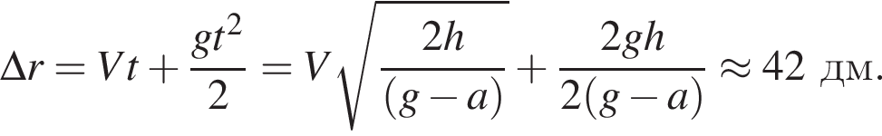 \Delta r = Vt плюс дробь: чис­ли­тель: gt в квад­ра­те , зна­ме­на­тель: 2 конец дроби =V ко­рень из: на­ча­ло ар­гу­мен­та: дробь: чис­ли­тель: 2h, зна­ме­на­тель: левая круг­лая скоб­ка g минус a пра­вая круг­лая скоб­ка конец дроби конец ар­гу­мен­та плюс дробь: чис­ли­тель: 2gh, зна­ме­на­тель: 2 левая круг­лая скоб­ка g минус a пра­вая круг­лая скоб­ка конец дроби }\approx 42дм. 