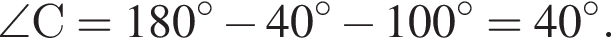 \angle С = 180 гра­ду­сов минус 40 гра­ду­сов минус 100 гра­ду­сов=40 гра­ду­сов.