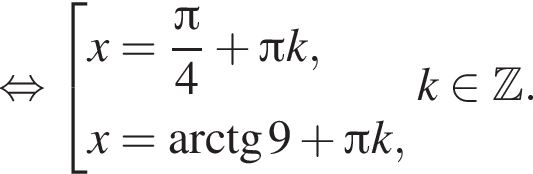  рав­но­силь­но со­во­куп­ность вы­ра­же­ний x= дробь: чис­ли­тель: Пи , зна­ме­на­тель: 4 конец дроби плюс Пи k,x= арк­тан­генс 9 плюс Пи k, конец со­во­куп­но­сти . k при­над­ле­жит Z . 