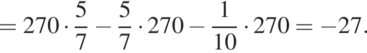 =270 умно­жить на дробь: чис­ли­тель: 5, зна­ме­на­тель: 7 конец дроби минус дробь: чис­ли­тель: 5, зна­ме­на­тель: 7 конец дроби умно­жить на 270 минус дробь: чис­ли­тель: 1, зна­ме­на­тель: 10 конец дроби умно­жить на 270= минус 27. 