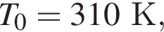 T_0 = 310К,