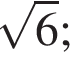  ко­рень из 6 ;