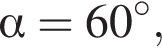  альфа =60 гра­ду­сов,
