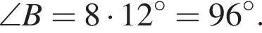 \angle B=8 умно­жить на 12 гра­ду­сов=96 гра­ду­сов.