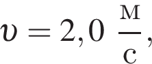  v = 2,0 дробь: чис­ли­тель: м, зна­ме­на­тель: с конец дроби , 