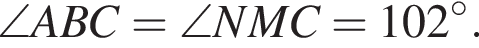 \angle ABC = \angle NMC = 102 гра­ду­сов.