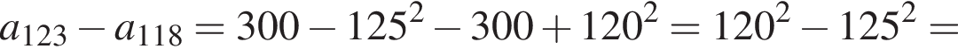 a_123 минус a_118=300 минус 125 в квад­ра­те минус 300 плюс 120 в квад­ра­те =120 в квад­ра­те минус 125 в квад­ра­те =