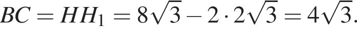 BC = HH_1 = 8 корень из 3 минус 2 умножить на 2 корень из 3 } = 4 корень из 3 .