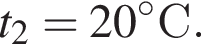 t_2 = 20 гра­ду­совС.