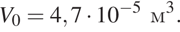 V_0=4,7 умно­жить на 10 в сте­пе­ни левая круг­лая скоб­ка минус 5 пра­вая круг­лая скоб­ка м в кубе .