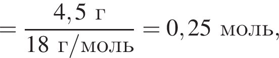 = дробь: чис­ли­тель: 4,5 г, зна­ме­на­тель: 18 г/моль конец дроби =0,25 моль, 