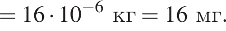 = 16 умно­жить на 10 в сте­пе­ни левая круг­лая скоб­ка минус 6 пра­вая круг­лая скоб­ка кг = 16 мг. 
