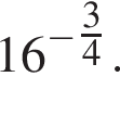 16 в сте­пе­ни левая круг­лая скоб­ка минус \tfrac3 пра­вая круг­лая скоб­ка 4.