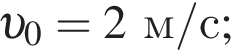  v _0=2 м/с ;
