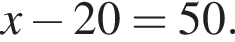 x минус 20 = 50.