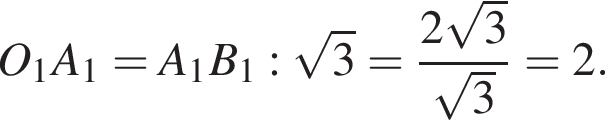 O_1A_1 = A_1B_1 : ко­рень из 3 = дробь: чис­ли­тель: 2 ко­рень из 3 , зна­ме­на­тель: ко­рень из 3 конец дроби = 2. 