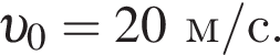  v _0=20м/с.