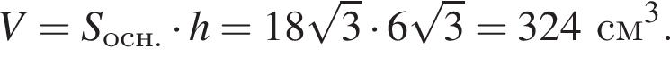 V=S_осн. умно­жить на h=18 ко­рень из: на­ча­ло ар­гу­мен­та: 3 конец ар­гу­мен­та умно­жить на 6 ко­рень из: на­ча­ло ар­гу­мен­та: 3 конец ар­гу­мен­та =324см в кубе .