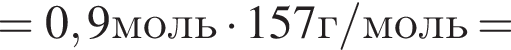 =0,9моль умно­жить на 157г/моль=