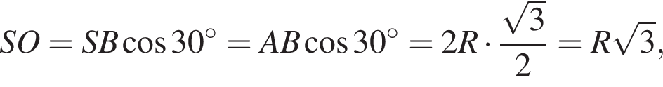 SO=SB ко­си­нус 30 гра­ду­сов =AB ко­си­нус 30 гра­ду­сов =2R умно­жить на дробь: чис­ли­тель: ко­рень из: на­ча­ло ар­гу­мен­та: 3 конец ар­гу­мен­та , зна­ме­на­тель: 2 конец дроби =R ко­рень из: на­ча­ло ар­гу­мен­та: 3 конец ар­гу­мен­та , 