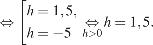  рав­но­силь­но со­во­куп­ность вы­ра­же­ний h=1,5,h= минус 5 конец со­во­куп­но­сти . \underseth боль­ше 0\mathop рав­но­силь­но h=1,5.