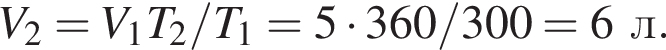 V_2 = V_1T_2/T_1 = 5 умно­жить на 360/300 = 6л.