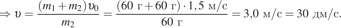 \Rightarrow v = дробь: чис­ли­тель: левая круг­лая скоб­ка m_1 плюс m_2 пра­вая круг­лая скоб­ка v _0, зна­ме­на­тель: m_2 конец дроби = дробь: чис­ли­тель: левая круг­лая скоб­ка 60г плюс 60г пра­вая круг­лая скоб­ка умно­жить на 1,5м/с, зна­ме­на­тель: 60г конец дроби =3,0м/с=30дм/с. 