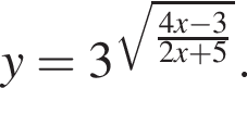 y=3 в сте­пе­ни левая круг­лая скоб­ка ко­рень из: на­ча­ло ар­гу­мен­та: дробь: чис­ли­тель: 4x минус 3, зна­ме­на­тель: 2x плюс 5 конец дроби конец ар­гу­мен­та пра­вая круг­лая скоб­ка . 