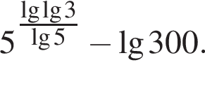 5 в сте­пе­ни левая круг­лая скоб­ка \tfrac\lg\lg3 пра­вая круг­лая скоб­ка \lg5 минус \lg300.