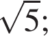  ко­рень из 5 ;