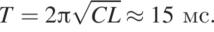 T=2 Пи ко­рень из: на­ча­ло ар­гу­мен­та: CL конец ар­гу­мен­та \approx 15мс.