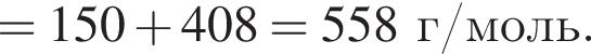 = 150 плюс 408= 558 г/моль.