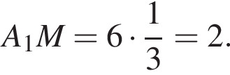  A_1M = 6 умно­жить на дробь: чис­ли­тель: 1, зна­ме­на­тель: 3 конец дроби = 2.