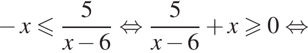  минус x мень­ше или равно дробь: чис­ли­тель: 5, зна­ме­на­тель: x минус 6 конец дроби рав­но­силь­но дробь: чис­ли­тель: 5, зна­ме­на­тель: x минус 6 конец дроби плюс x боль­ше или равно 0 рав­но­силь­но 