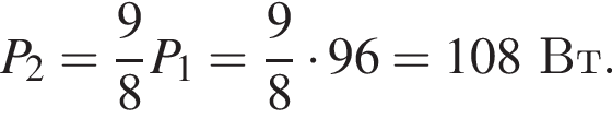 P_2= дробь: числитель: 9, знаменатель: 8 конец дроби P_1= дробь: числитель: 9, знаменатель: 8 конец дроби умножить на 96=108Вт.