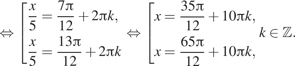  рав­но­силь­но со­во­куп­ность вы­ра­же­ний дробь: чис­ли­тель: x, зна­ме­на­тель: 5 конец дроби = дробь: чис­ли­тель: 7 Пи , зна­ме­на­тель: 12 конец дроби плюс 2 Пи k, дробь: чис­ли­тель: x, зна­ме­на­тель: 5 конец дроби = дробь: чис­ли­тель: 13 Пи , зна­ме­на­тель: 12 конец дроби плюс 2 Пи k конец со­во­куп­но­сти . рав­но­силь­но со­во­куп­ность вы­ра­же­ний x= дробь: чис­ли­тель: 35 Пи , зна­ме­на­тель: 12 конец дроби плюс 10 Пи k,x= дробь: чис­ли­тель: 65 Пи , зна­ме­на­тель: 12 конец дроби плюс 10 Пи k , конец со­во­куп­но­сти . k при­над­ле­жит Z . 