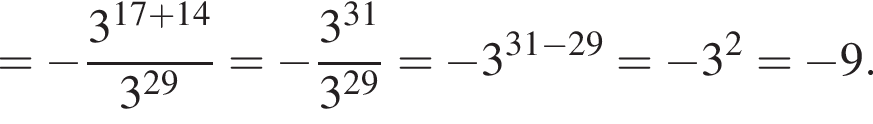 = минус дробь: чис­ли­тель: 3 в сте­пе­ни левая круг­лая скоб­ка 17 плюс 14 пра­вая круг­лая скоб­ка , зна­ме­на­тель: 3 в сте­пе­ни левая круг­лая скоб­ка 29 пра­вая круг­лая скоб­ка конец дроби = минус дробь: чис­ли­тель: 3 в сте­пе­ни левая круг­лая скоб­ка 31 пра­вая круг­лая скоб­ка , зна­ме­на­тель: 3 в сте­пе­ни левая круг­лая скоб­ка 29 пра­вая круг­лая скоб­ка конец дроби = минус 3 в сте­пе­ни левая круг­лая скоб­ка 31 минус 29 пра­вая круг­лая скоб­ка = минус 3 в квад­ра­те = минус 9. 