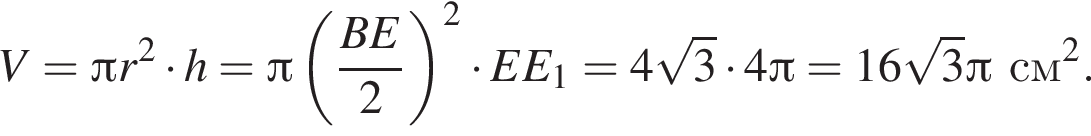 V = Пи r в квад­ра­те умно­жить на h = Пи левая круг­лая скоб­ка дробь: чис­ли­тель: BE, зна­ме­на­тель: 2 конец дроби пра­вая круг­лая скоб­ка в квад­ра­те умно­жить на EE_1 = 4 ко­рень из 3 умно­жить на 4 Пи = 16 ко­рень из 3 Пи см в квад­ра­те . 