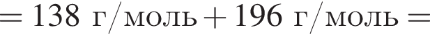 = 138 г/моль плюс 196 г/моль =