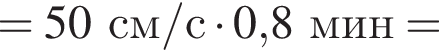 =50см/с умно­жить на 0,8мин =