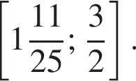  левая квад­рат­ная скоб­ка целая часть: 1, дроб­ная часть: чис­ли­тель: 11, зна­ме­на­тель: 25 ; дробь: чис­ли­тель: 3, зна­ме­на­тель: 2 конец дроби пра­вая квад­рат­ная скоб­ка .
