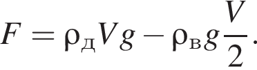 F=\rho_д V g минус \rho_в g дробь: чис­ли­тель: V, зна­ме­на­тель: 2 конец дроби . 