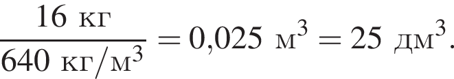  дробь: чис­ли­тель: 16кг, зна­ме­на­тель: 640кг/м в кубе конец дроби = 0,025м в кубе = 25дм в кубе . 