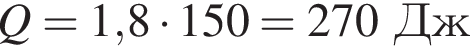 Q = 1,8 умно­жить на 150 = 270Дж