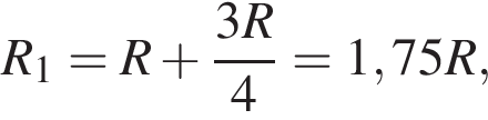 R_1=R плюс дробь: чис­ли­тель: 3R , зна­ме­на­тель: 4 конец дроби = 1,75R, 
