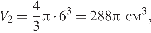 V_2 = дробь: чис­ли­тель: 4, зна­ме­на­тель: 3 конец дроби Пи умно­жить на 6 в кубе = 288 Пи см в кубе ,
