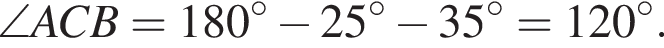  \angle ACB = 180 гра­ду­сов минус 25 гра­ду­сов минус 35 гра­ду­сов = 120 гра­ду­сов.